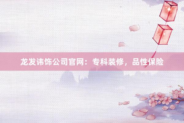 龙发讳饰公司官网：专科装修，品性保险